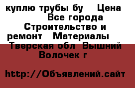 куплю трубы бу  › Цена ­ 10 - Все города Строительство и ремонт » Материалы   . Тверская обл.,Вышний Волочек г.